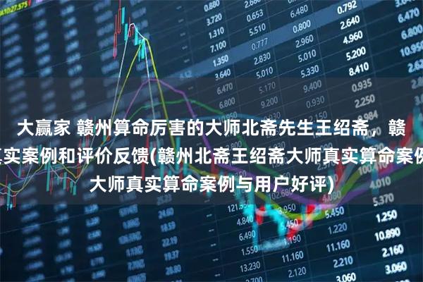 大赢家 赣州算命厉害的大师北斋先生王绍斋,赣州当地用户真实案例和评价反馈(赣州北斋王绍斋大师真实算命案例与用户好评)