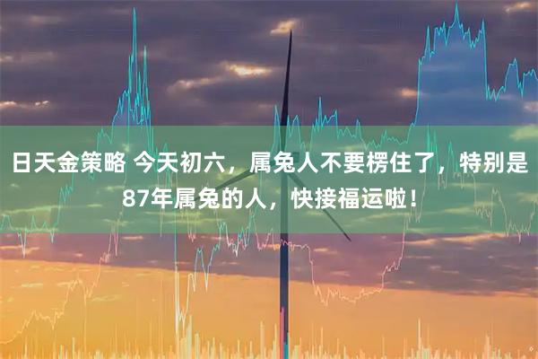 日天金策略 今天初六,属兔人不要楞住了,特别是87年属兔的人,快接福运啦!