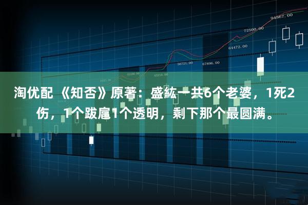 淘优配 《知否》原著:盛紘一共6个老婆,1死2伤,1个跋扈1个透明,剩下那个最圆满。
