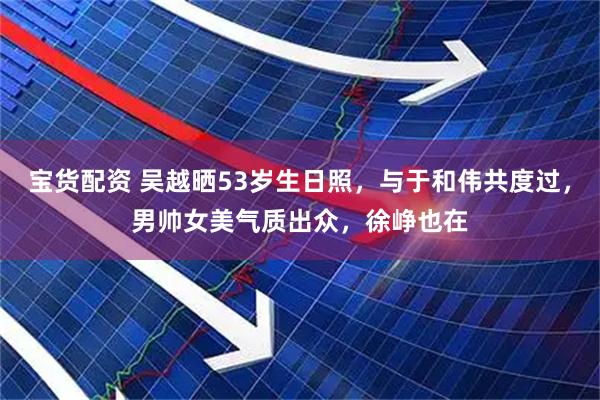 宝货配资 吴越晒53岁生日照,与于和伟共度过,男帅女美气质出众,徐峥也在