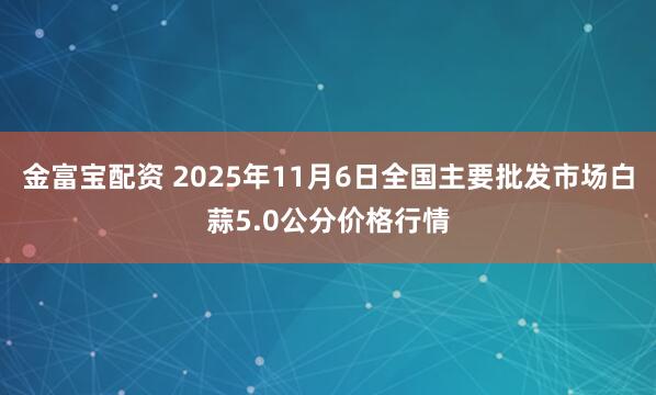金富宝配资 2025年11月6日全国主要批发市场白蒜5.0公分价格行情