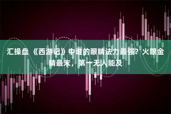 汇操盘 《西游记》中谁的眼睛法力最强?火眼金睛最末,第一无人能及