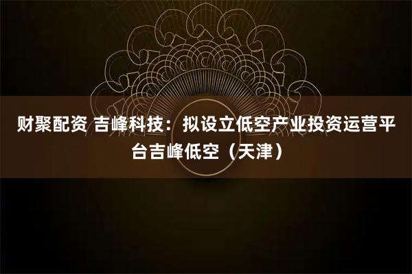 财聚配资 吉峰科技:拟设立低空产业投资运营平台吉峰低空(天津)