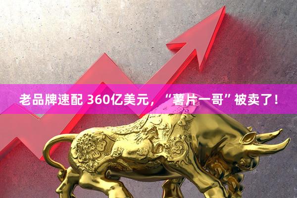 老品牌速配 360亿美元,“薯片一哥”被卖了!