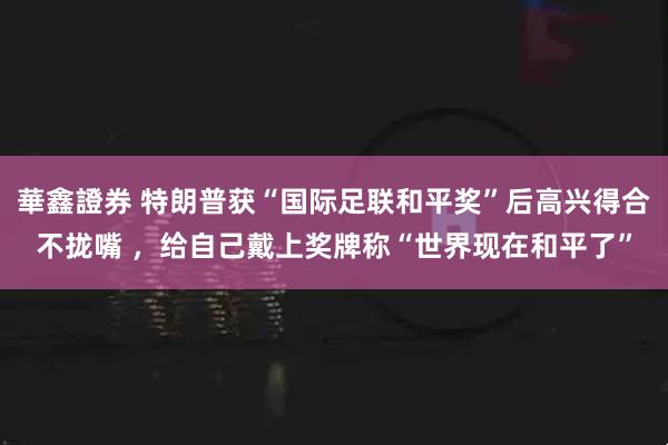 華鑫證券 特朗普获“国际足联和平奖”后高兴得合不拢嘴 ,给自己戴上奖牌称“世界现在和平了”