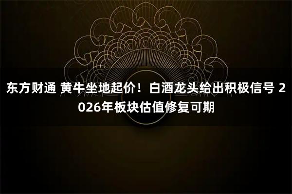 东方财通 黄牛坐地起价！白酒龙头给出积极信号 2026年板块估值修复可期