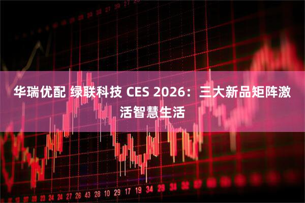 华瑞优配 绿联科技 CES 2026：三大新品矩阵激活智慧生活