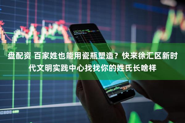 盘配资 百家姓也能用瓷瓶塑造？快来徐汇区新时代文明实践中心找找你的姓氏长啥样