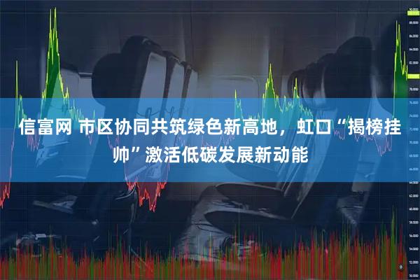 信富网 市区协同共筑绿色新高地，虹口“揭榜挂帅”激活低碳发展新动能