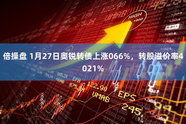 倍操盘 1月27日奥锐转债上涨066%，转股溢价率4021%