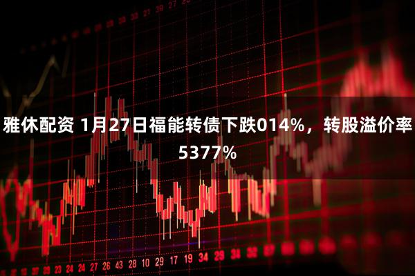 雅休配资 1月27日福能转债下跌014%，转股溢价率5377%