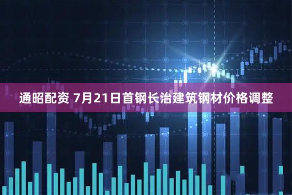 通昭配资 7月21日首钢长治建筑钢材价格调整