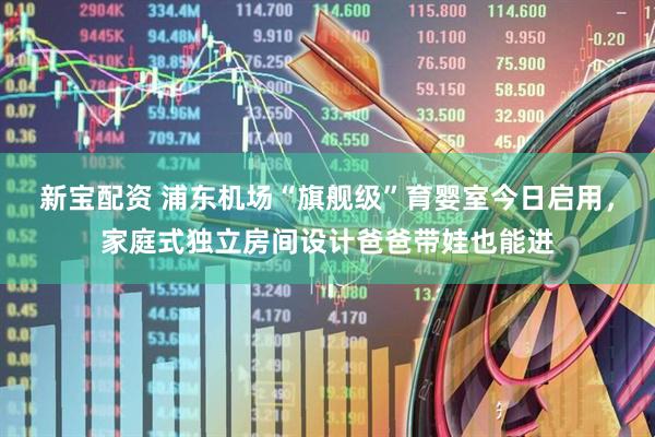 新宝配资 浦东机场“旗舰级”育婴室今日启用，家庭式独立房间设计爸爸带娃也能进